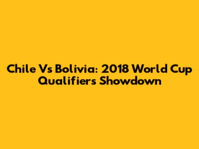 Chile Vs Bolivia: 2018 World Cup Qualifiers Showdown