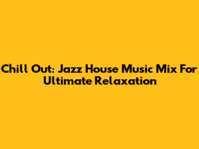 Chill Out: Jazz House Music Mix For Ultimate Relaxation