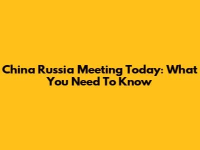 China Russia Meeting Today: What You Need To Know
