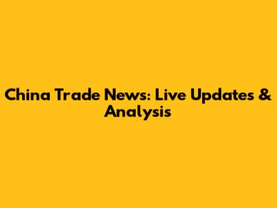 China Trade News: Live Updates & Analysis