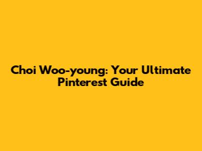 Choi Woo-young: Your Ultimate Pinterest Guide