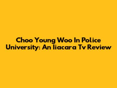 Choo Young Woo In Police University: An Iiacara Tv Review