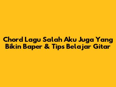 Chord Lagu 'Salah Aku Juga' Yang Bikin Baper & Tips Belajar Gitar