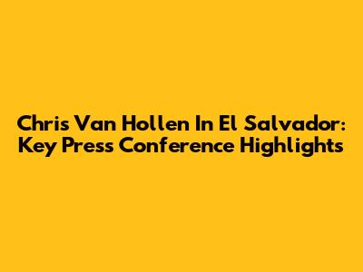 Chris Van Hollen In El Salvador: Key Press Conference Highlights