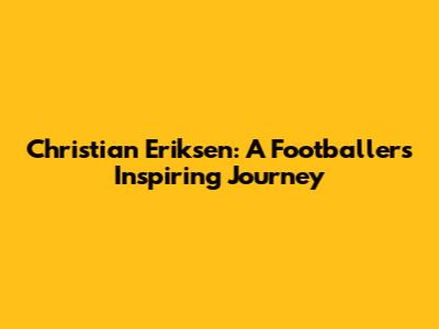 Christian Eriksen: A Footballer's Inspiring Journey