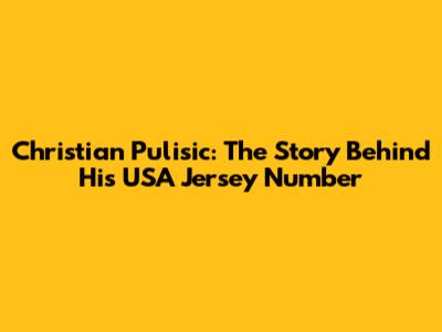 Christian Pulisic: The Story Behind His USA Jersey Number