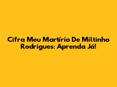 Cifra "Meu Martírio" De Miltinho Rodrigues: Aprenda Já!