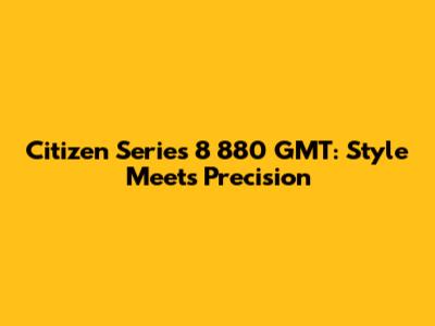 Citizen Series 8 880 GMT: Style Meets Precision