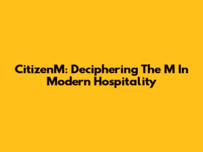CitizenM: Deciphering The 'M' In Modern Hospitality