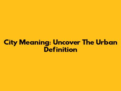 City Meaning: Uncover The Urban Definition