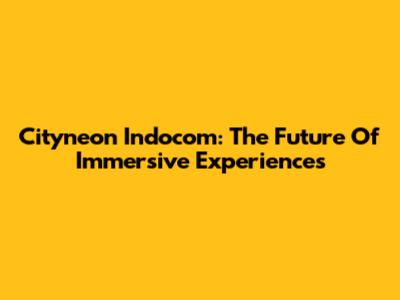 Cityneon Indocom: The Future Of Immersive Experiences