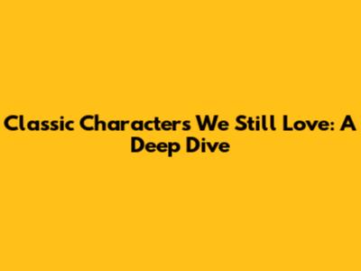 Classic Characters We Still Love: A Deep Dive