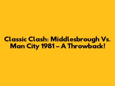 Classic Clash: Middlesbrough Vs. Man City 1981 – A Throwback!