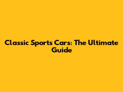 Classic Sports Cars: The Ultimate Guide