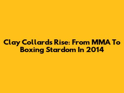 Clay Collard's Rise: From MMA To Boxing Stardom In 2014