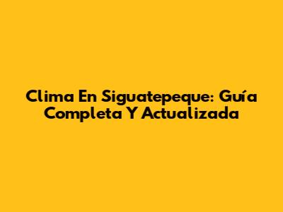 Clima En Siguatepeque: Guía Completa Y Actualizada