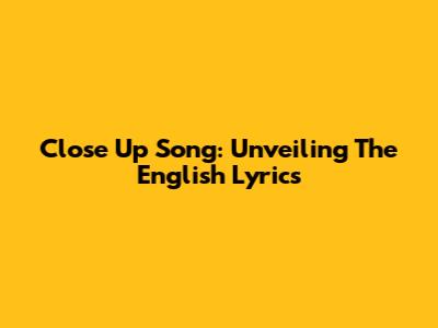 Close Up Song: Unveiling The English Lyrics