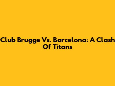Club Brugge Vs. Barcelona: A Clash Of Titans