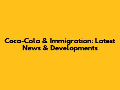 Coca-Cola & Immigration: Latest News & Developments