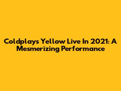 Coldplay's "Yellow" Live In 2021: A Mesmerizing Performance