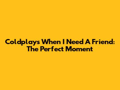 Coldplay's 'When I Need A Friend': The Perfect Moment