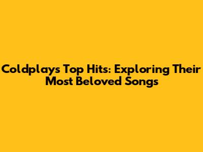 Coldplay's Top Hits: Exploring Their Most Beloved Songs