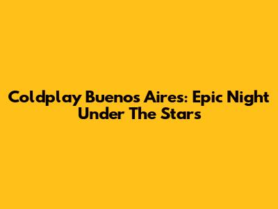 Coldplay Buenos Aires: Epic Night Under The Stars