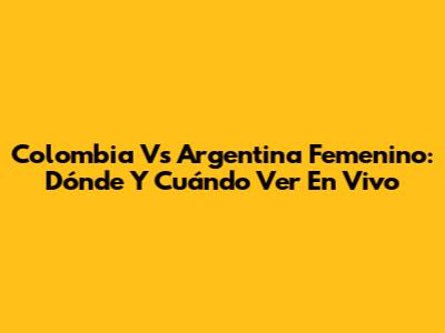 Colombia Vs Argentina Femenino: Dónde Y Cuándo Ver En Vivo