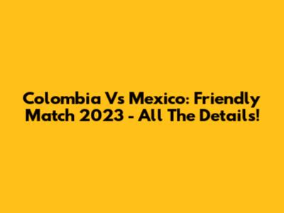 Colombia Vs Mexico: Friendly Match 2023 - All The Details!