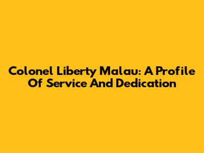 Colonel Liberty Malau: A Profile Of Service And Dedication