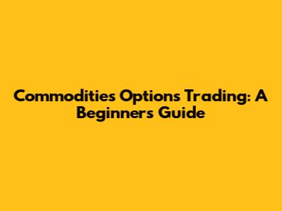 Commodities Options Trading: A Beginner's Guide