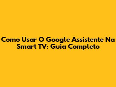 Como Usar O Google Assistente Na Smart TV: Guia Completo