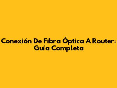 Conexión De Fibra Óptica A Router: Guía Completa