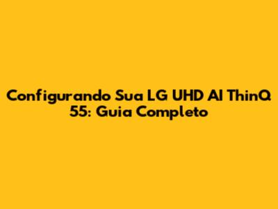 Configurando Sua LG UHD AI ThinQ 55: Guia Completo