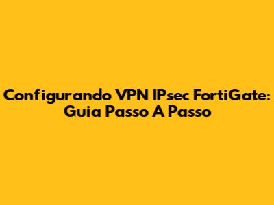 Configurando VPN IPsec FortiGate: Guia Passo A Passo