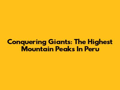 Conquering Giants: The Highest Mountain Peaks In Peru
