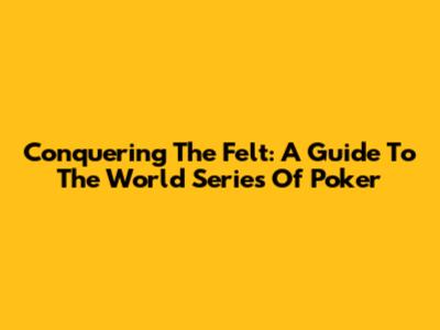 Conquering The Felt: A Guide To The World Series Of Poker