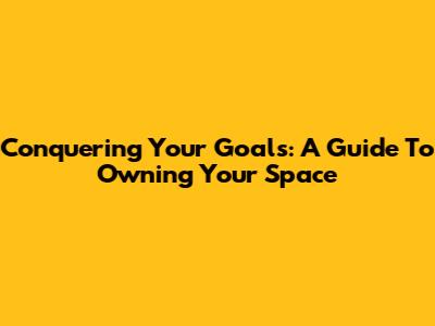 Conquering Your Goals: A Guide To Owning Your Space