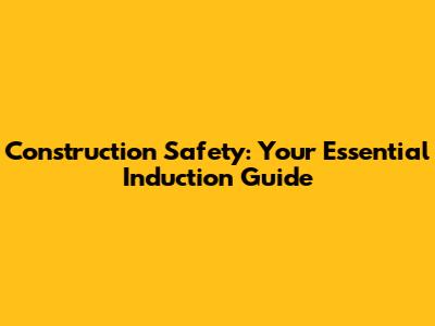 Construction Safety: Your Essential Induction Guide