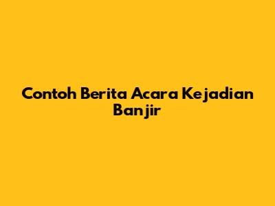 Contoh Berita Acara Kejadian Banjir