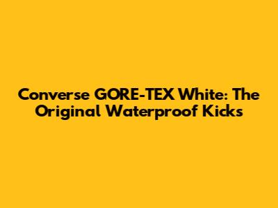 Converse GORE-TEX White: The Original Waterproof Kicks