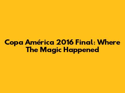 Copa América 2016 Final: Where The Magic Happened