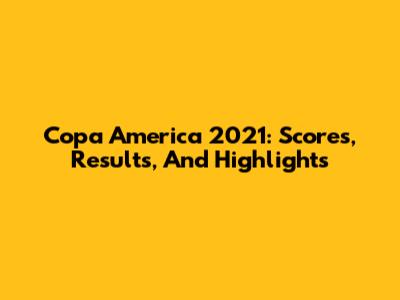 Copa America 2021: Scores, Results, And Highlights