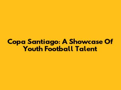 Copa Santiago: A Showcase Of Youth Football Talent