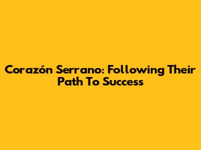 Corazón Serrano: Following Their Path To Success
