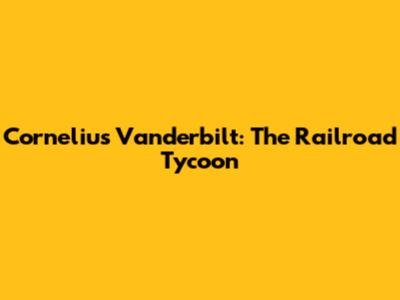 Cornelius Vanderbilt: The Railroad Tycoon