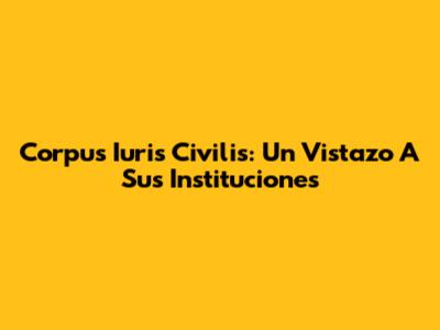 Corpus Iuris Civilis: Un Vistazo A Sus Instituciones