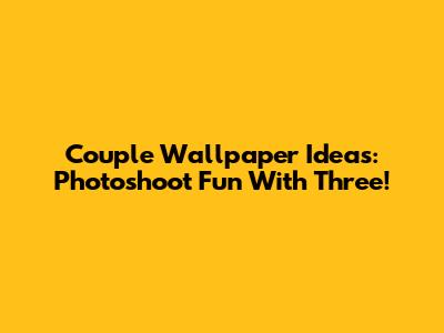 Couple Wallpaper Ideas: Photoshoot Fun With Three!