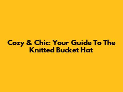 Cozy & Chic: Your Guide To The Knitted Bucket Hat