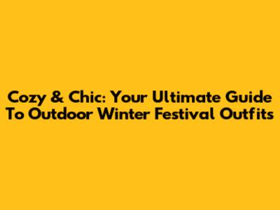 Cozy & Chic: Your Ultimate Guide To Outdoor Winter Festival Outfits